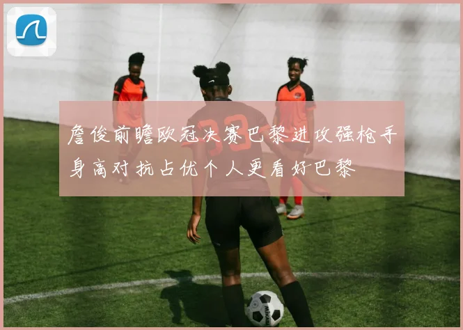 詹俊前瞻欧冠决赛巴黎进攻强枪手身高对抗占优个人更看好巴黎